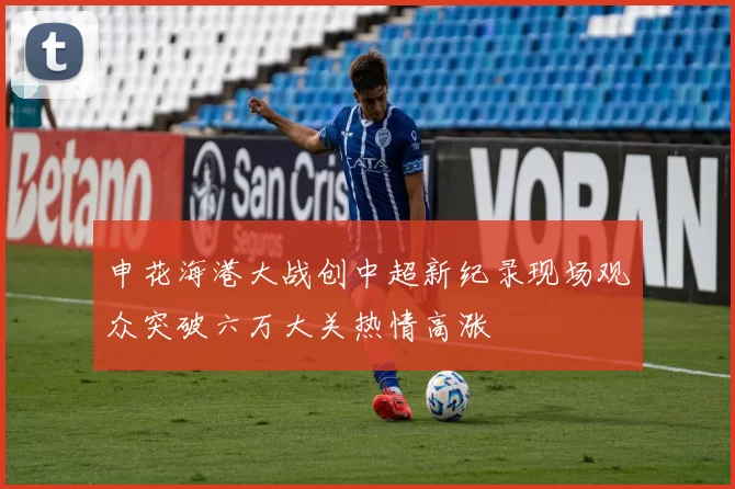 申花海港大战创中超新纪录现场观众突破六万大关热情高涨