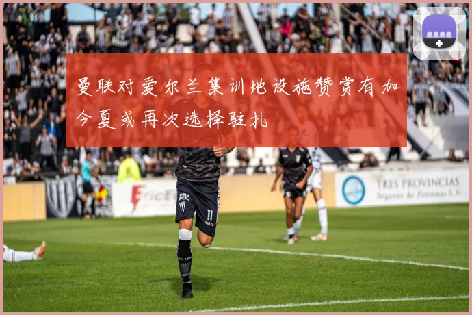 曼联对爱尔兰集训地设施赞赏有加今夏或再次选择驻扎