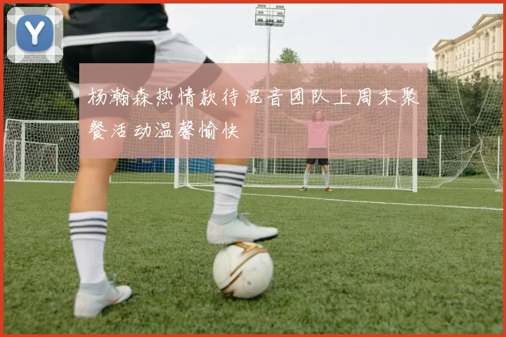 杨瀚森热情款待混音团队上周末聚餐活动温馨愉快