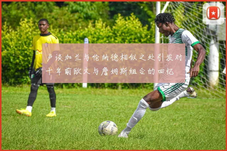 卢谈加兰与伦纳德相似之处引发对十年前欧文与詹姆斯组合的回忆
