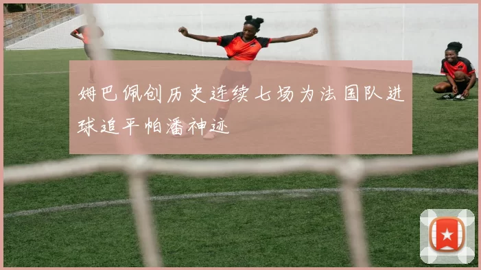 姆巴佩创历史连续七场为法国队进球追平帕潘神迹