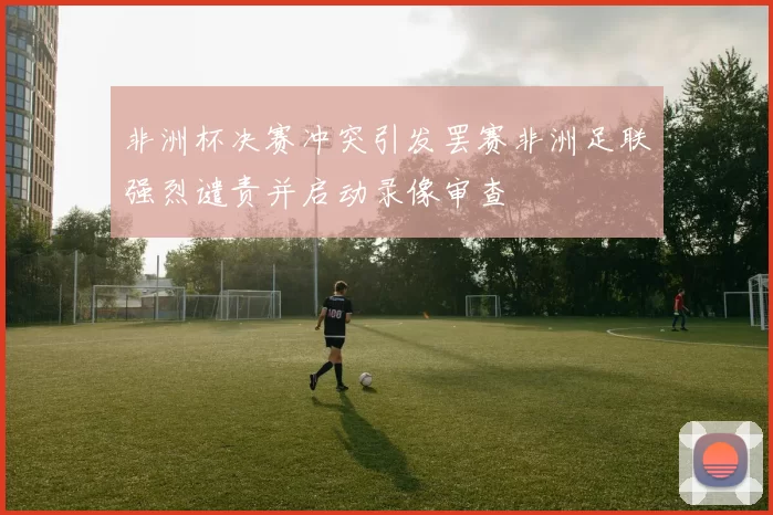 非洲杯决赛冲突引发罢赛非洲足联强烈谴责并启动录像审查