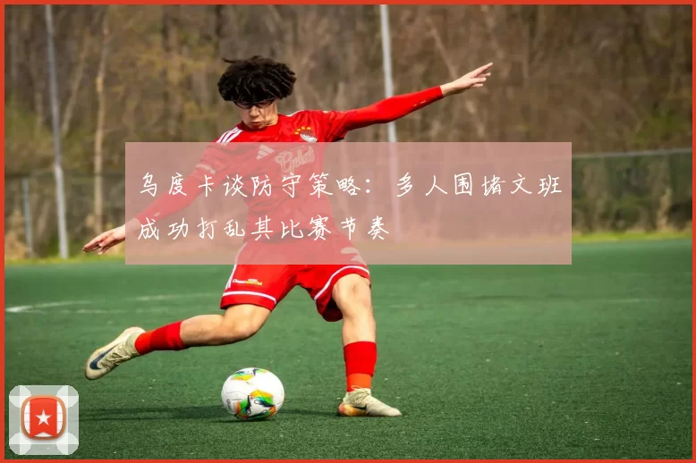 乌度卡谈防守策略：多人围堵文班成功打乱其比赛节奏