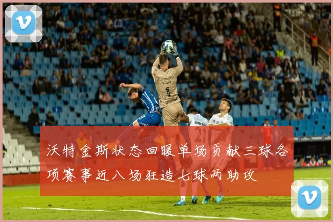 沃特金斯状态回暖单场贡献三球各项赛事近八场狂造七球两助攻