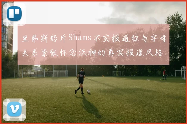 里弗斯怒斥Shams不实报道称与字母关系紧张怀念沃神的真实报道风格