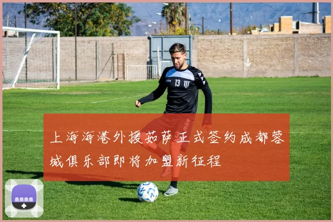 上海海港外援茹萨正式签约成都蓉城俱乐部即将加盟新征程