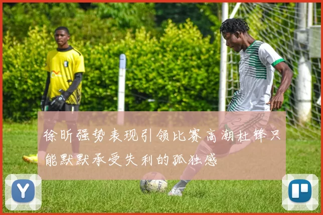徐昕强势表现引领比赛高潮杜锋只能默默承受失利的孤独感