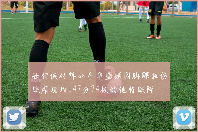 独行侠对阵公牛华盛顿因脚踝扭伤缺席场均147分74板的他将缺阵