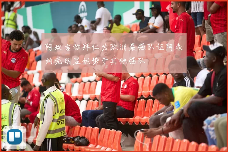阿坎吉称拜仁为欧洲最强队伍阿森纳无明显优势于其他强队