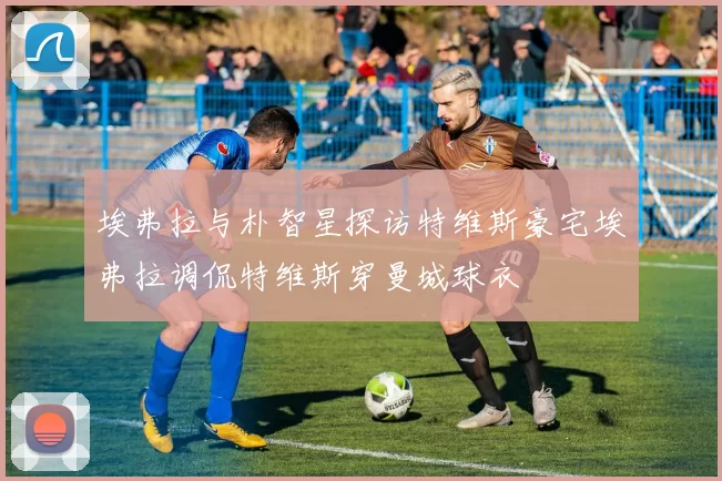 埃弗拉与朴智星探访特维斯豪宅埃弗拉调侃特维斯穿曼城球衣