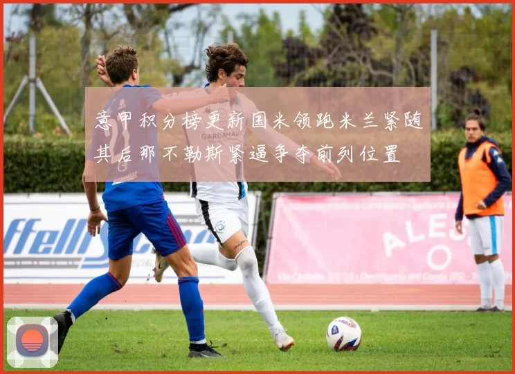 意甲积分榜更新国米领跑米兰紧随其后那不勒斯紧逼争夺前列位置