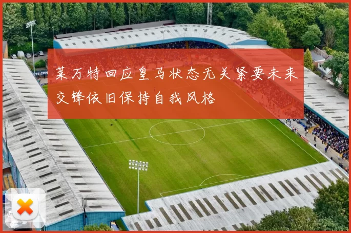 莱万特回应皇马状态无关紧要未来交锋依旧保持自我风格