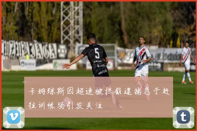 卡姆琼斯因超速被拦截逮捕急于赶往训练场引发关注