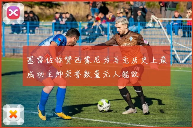 塞雷佐称赞西蒙尼为马竞历史上最成功主帅荣誉数量无人能敌