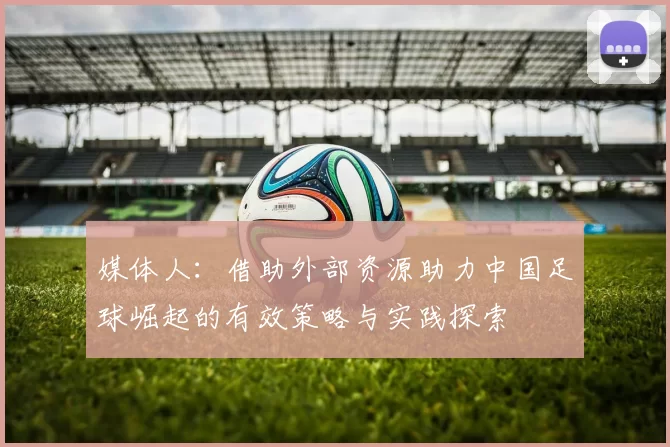 媒体人：借助外部资源助力中国足球崛起的有效策略与实践探索