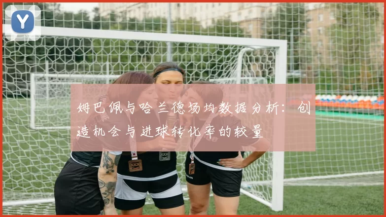 姆巴佩与哈兰德场均数据分析：创造机会与进球转化率的较量