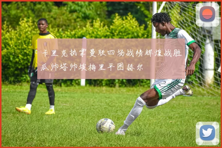 卡里克执掌曼联四场战绩辉煌战胜瓜帅塔帅埃梅里平图赫尔