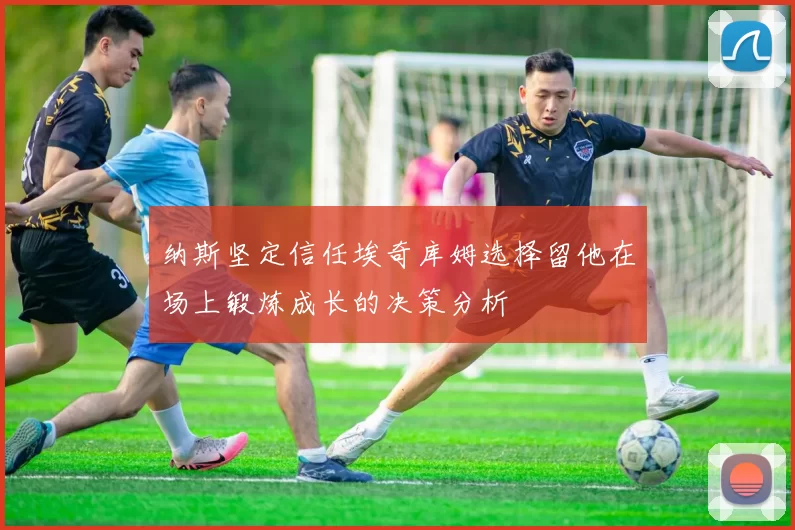 纳斯坚定信任埃奇库姆选择留他在场上锻炼成长的决策分析