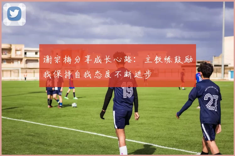 谢宗梅分享成长心路：主教练鼓励我保持自我态度不断进步