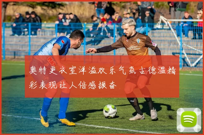 奥特更衣室洋溢欢乐气氛古德温精彩表现让人倍感振奋